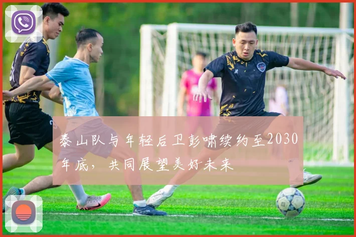 泰山队与年轻后卫彭啸续约至2030年底，共同展望美好未来