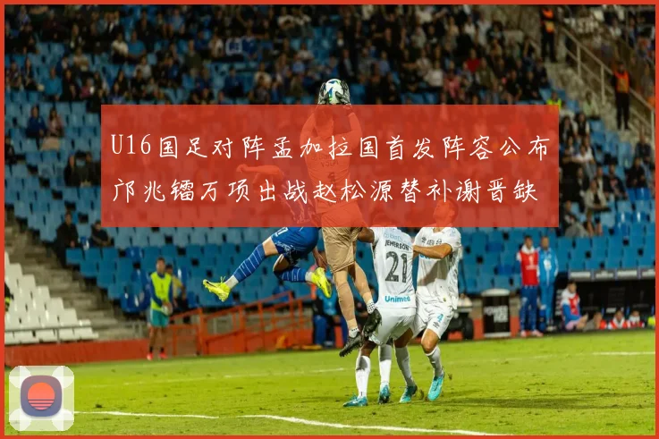 U16国足对阵孟加拉国首发阵容公布邝兆镭万项出战赵松源替补谢晋缺席