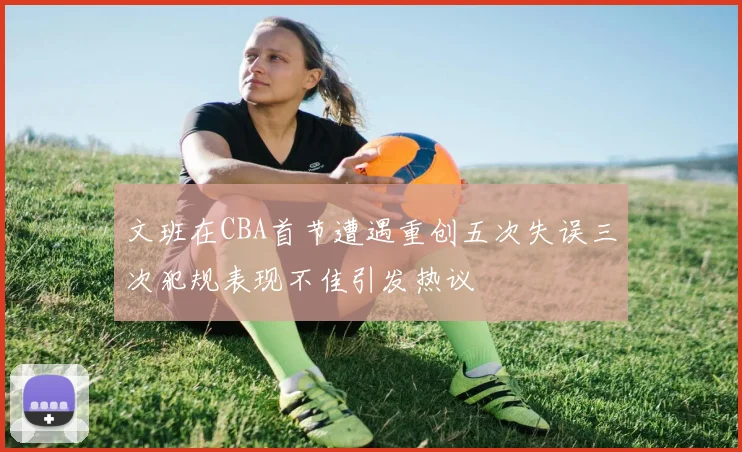 文班在CBA首节遭遇重创五次失误三次犯规表现不佳引发热议