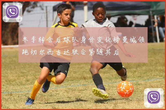 冬季转会后球队身价变化榜曼城领跑切尔西吉达联合紧随其后