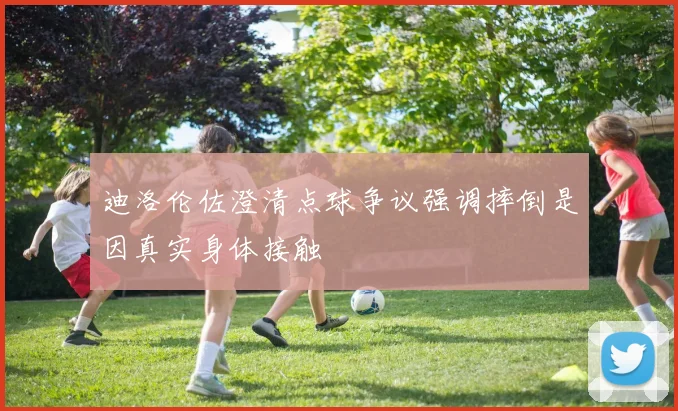 迪洛伦佐澄清点球争议强调摔倒是因真实身体接触