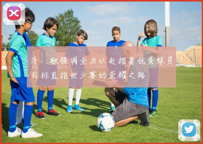浮嶋敏强调全力以赴招募优秀球员目标直指世少赛的荣耀之路
