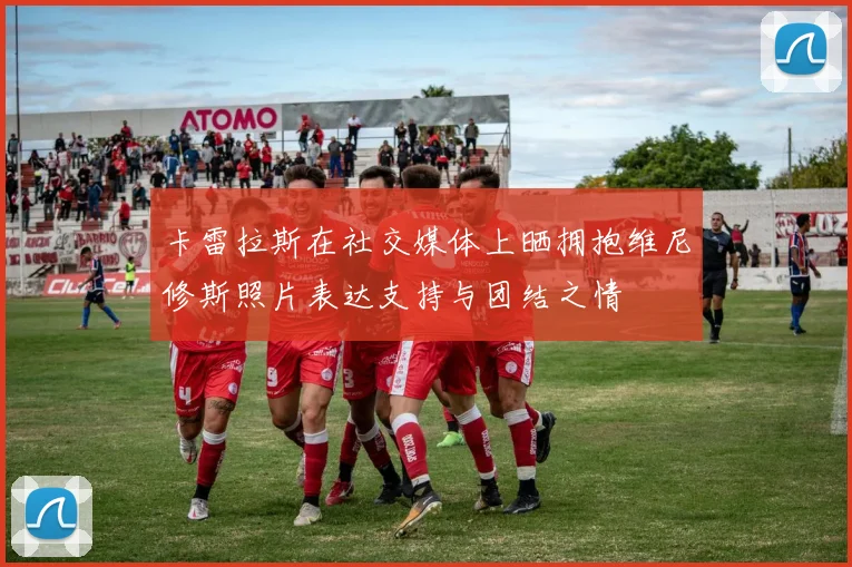 卡雷拉斯在社交媒体上晒拥抱维尼修斯照片表达支持与团结之情