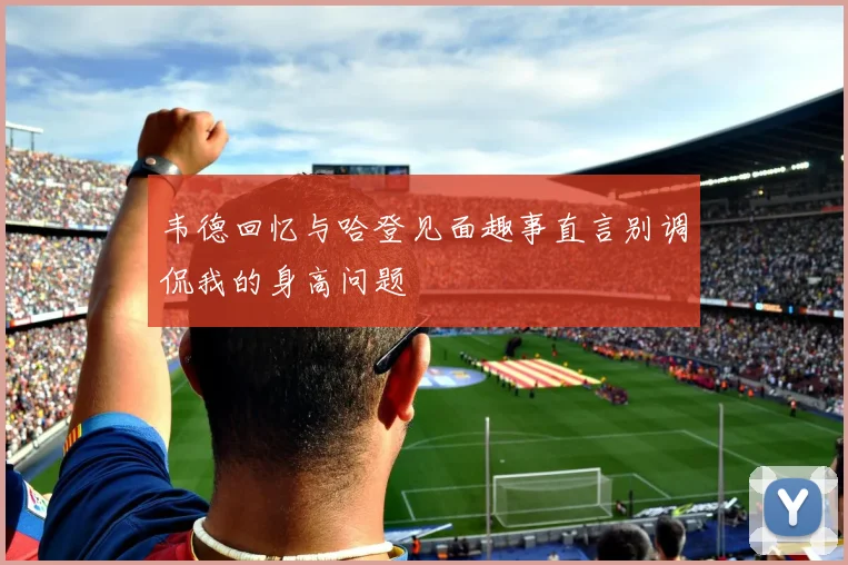 韦德回忆与哈登见面趣事直言别调侃我的身高问题