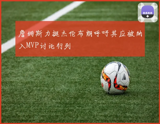 詹姆斯力挺杰伦布朗呼吁其应被纳入MVP讨论行列