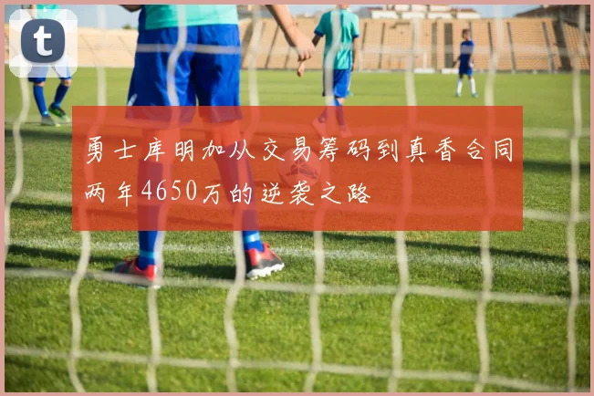 勇士库明加从交易筹码到真香合同两年4650万的逆袭之路