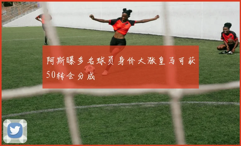 阿斯曝多名球员身价大涨皇马可获50转会分成