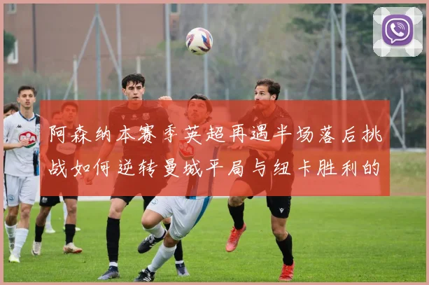 阿森纳本赛季英超再遇半场落后挑战如何逆转曼城平局与纽卡胜利的启示