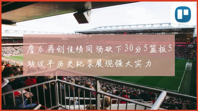 詹东再创佳绩同场砍下30分5篮板5助攻平历史纪录展现强大实力