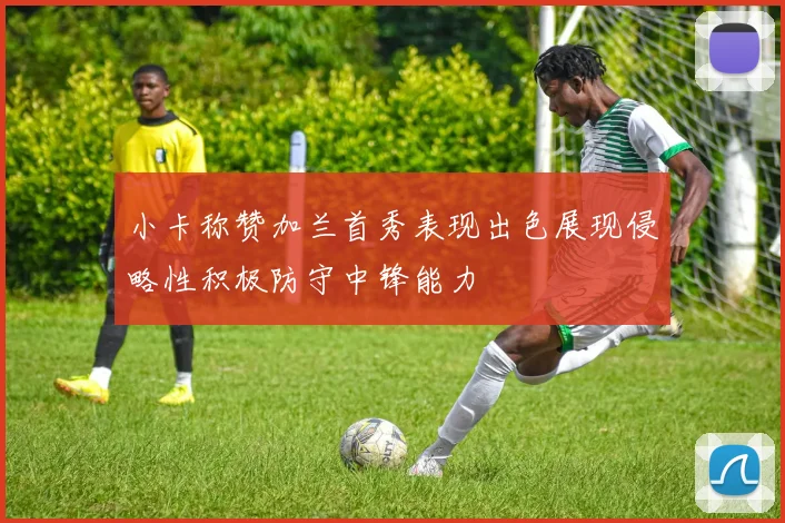 小卡称赞加兰首秀表现出色展现侵略性积极防守中锋能力