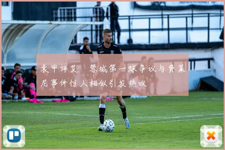 袁甲评艾堃蓉城第一球争议与费莱尼事件惊人相似引发热议