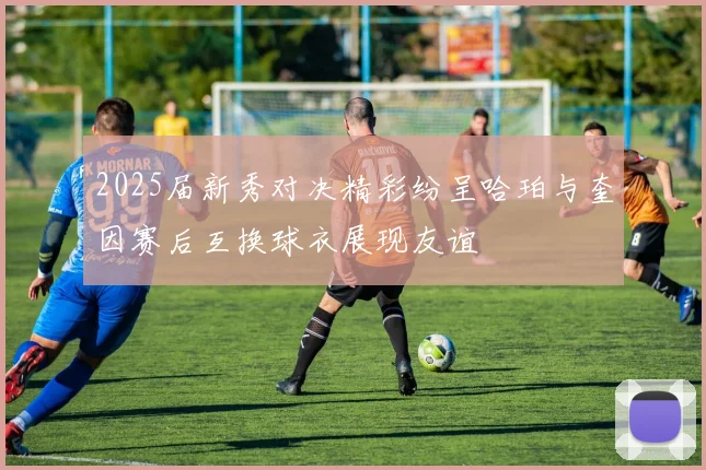 2025届新秀对决精彩纷呈哈珀与奎因赛后互换球衣展现友谊