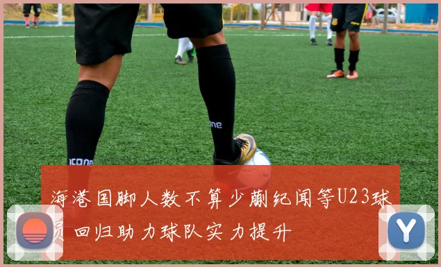 海港国脚人数不算少蒯纪闻等U23球员回归助力球队实力提升