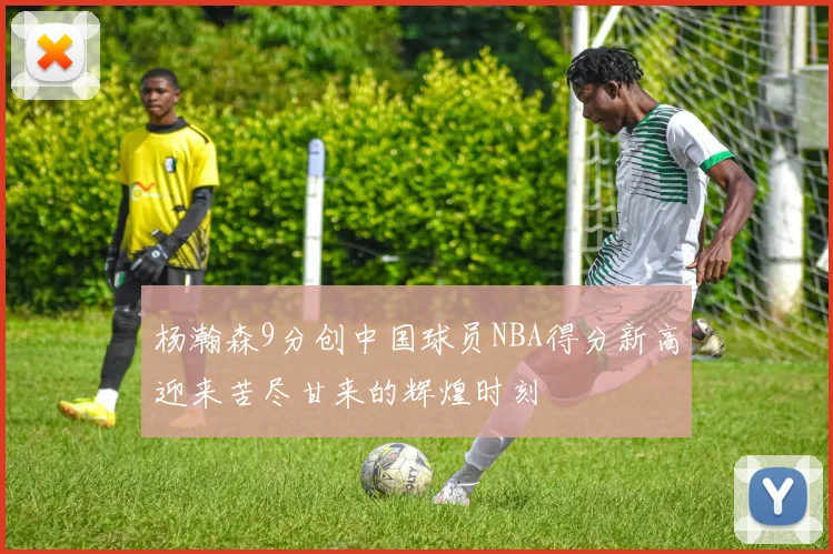 杨瀚森9分创中国球员NBA得分新高迎来苦尽甘来的辉煌时刻