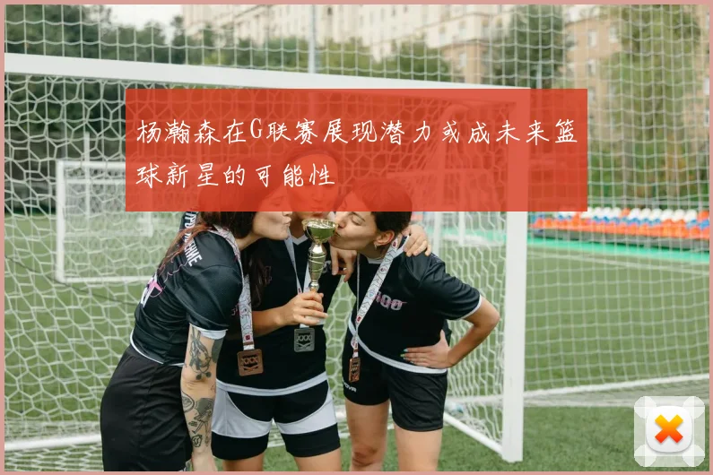 杨瀚森在G联赛展现潜力或成未来篮球新星的可能性