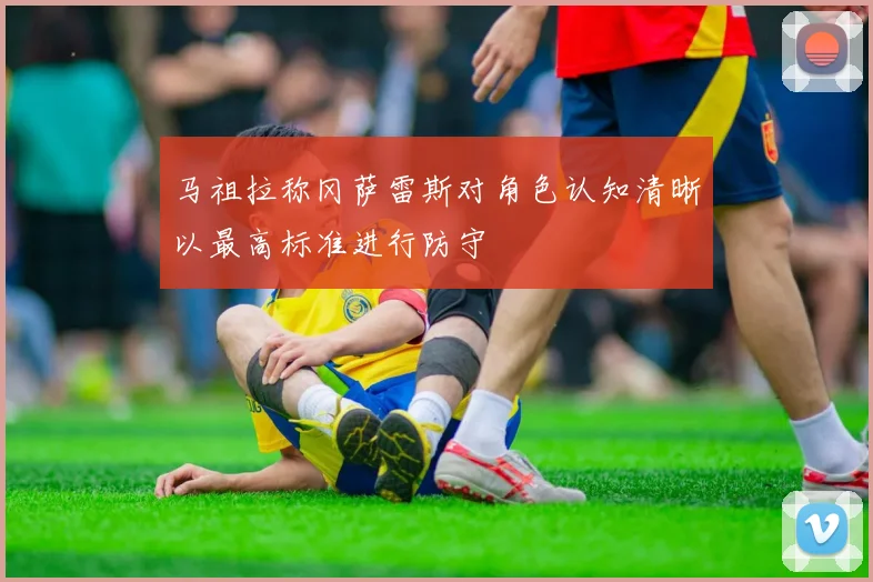 马祖拉称冈萨雷斯对角色认知清晰以最高标准进行防守