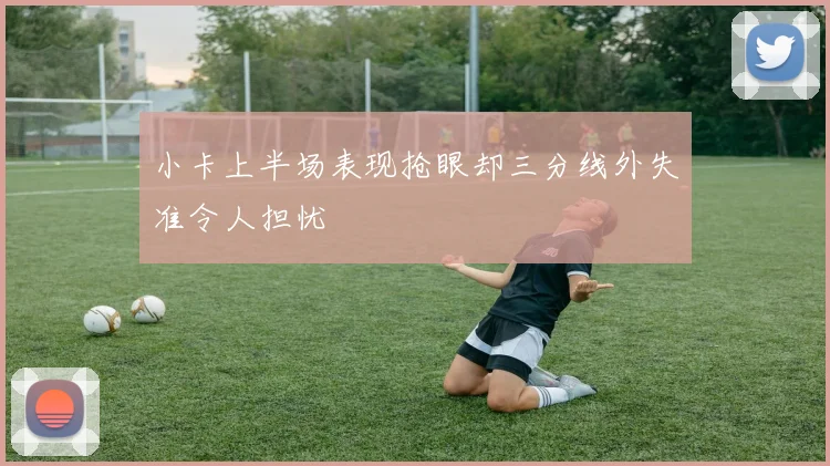 小卡上半场表现抢眼却三分线外失准令人担忧